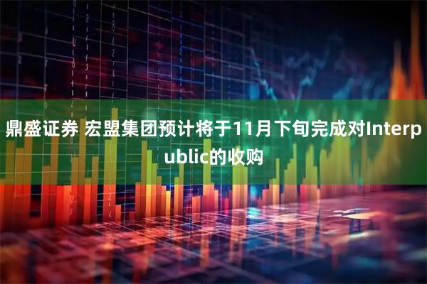 鼎盛证券 宏盟集团预计将于11月下旬完成对Interpublic的收购