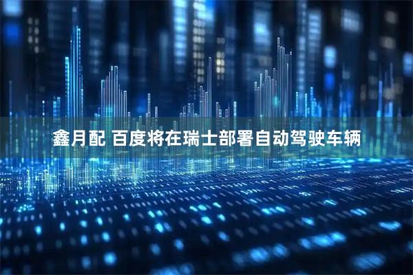 鑫月配 百度将在瑞士部署自动驾驶车辆