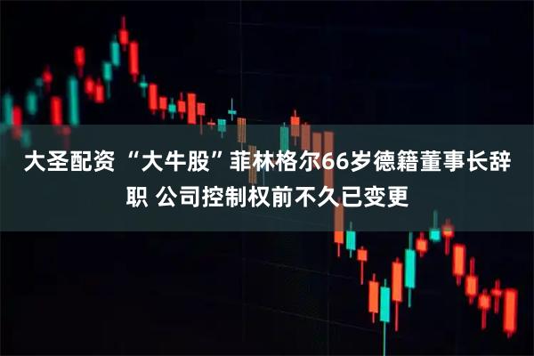 大圣配资 “大牛股”菲林格尔66岁德籍董事长辞职 公司控制权前不久已变更