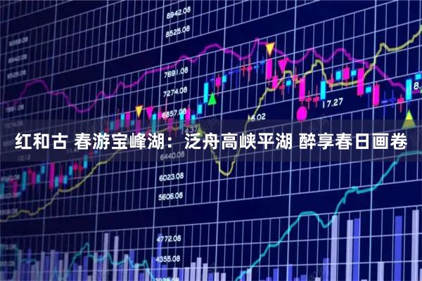 红和古 春游宝峰湖:泛舟高峡平湖 醉享春日画卷