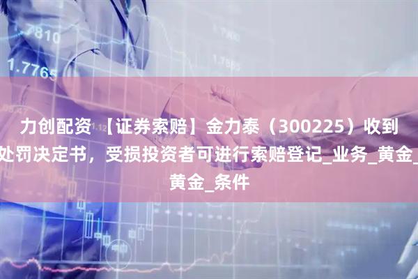 力创配资 【证券索赔】金力泰(300225)收到行政处罚决定书,受损投资者可进行索赔登记_业务_黄金_条件