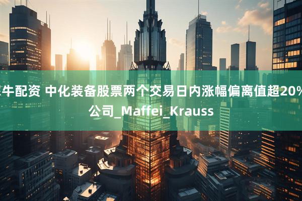 犀牛配资 中化装备股票两个交易日内涨幅偏离值超20%_公司_Maffei_Krauss