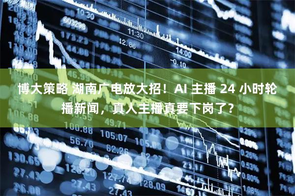 博大策略 湖南广电放大招！AI 主播 24 小时轮播新闻，真人主播真要下岗了？