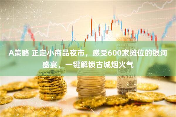 A策略 正定小商品夜市，感受600家摊位的银河盛宴，一键解锁古城烟火气