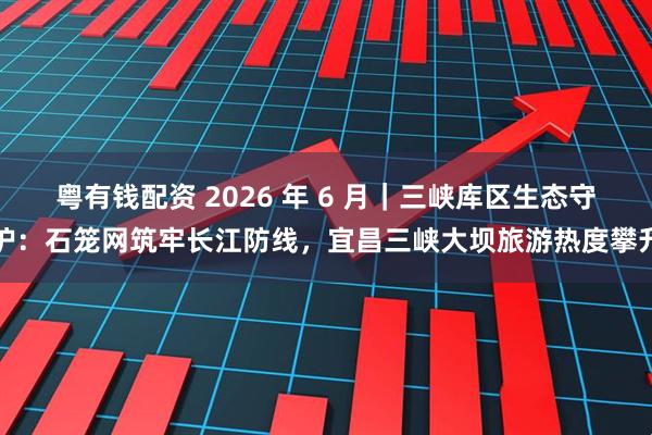 粤有钱配资 2026 年 6 月｜三峡库区生态守护：石笼网筑牢长江防线，宜昌三峡大坝旅游热度攀升