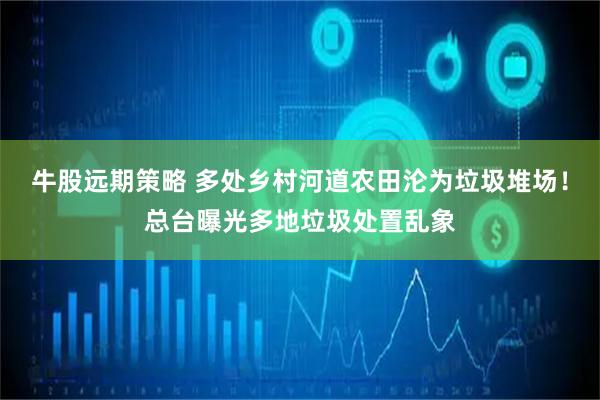 牛股远期策略 多处乡村河道农田沦为垃圾堆场！总台曝光多地垃圾处置乱象