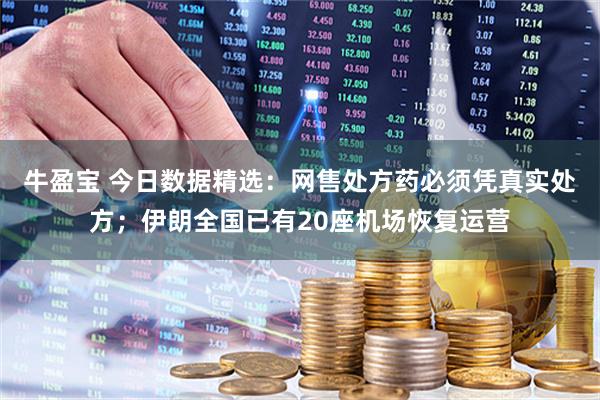 牛盈宝 今日数据精选：网售处方药必须凭真实处方；伊朗全国已有20座机场恢复运营