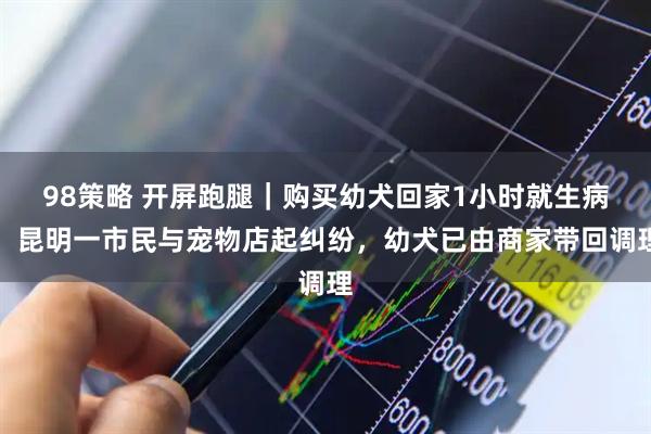 98策略 开屏跑腿|购买幼犬回家1小时就生病,昆明一市民与宠物店起纠纷,幼犬已由商家带回调理