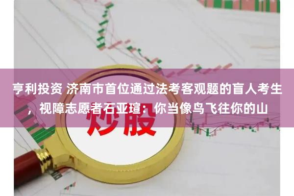 亨利投资 济南市首位通过法考客观题的盲人考生，视障志愿者石亚瑄：你当像鸟飞往你的山