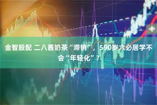 金智股配 二八酱奶茶“滞销”，590岁六必居学不会“年轻化”？