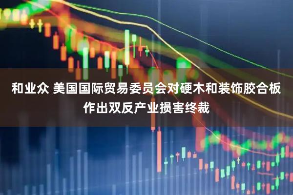 和业众 美国国际贸易委员会对硬木和装饰胶合板作出双反产业损害终裁