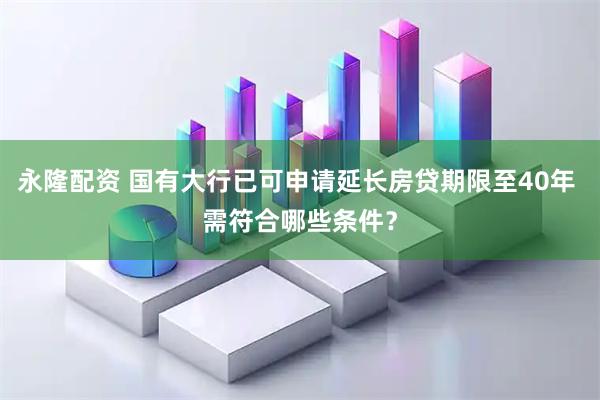 永隆配资 国有大行已可申请延长房贷期限至40年 需符合哪些条件？