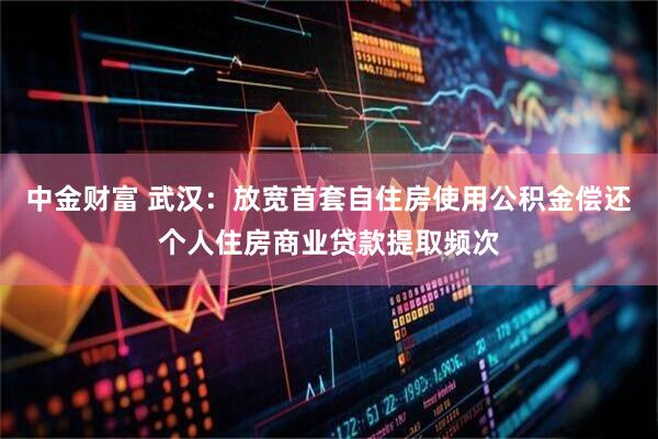 中金财富 武汉：放宽首套自住房使用公积金偿还个人住房商业贷款提取频次