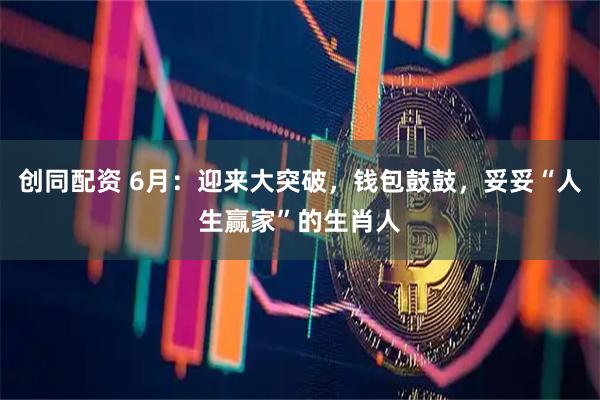 创同配资 6月：迎来大突破，钱包鼓鼓，妥妥“人生赢家”的生肖人
